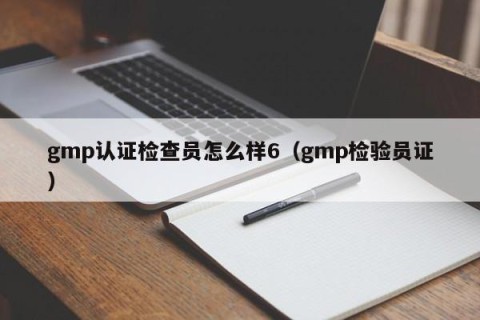 gmp认证检查员怎么样6（gmp检验员证）