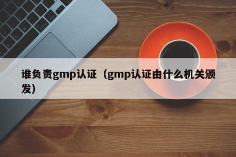 谁负责gmp认证（gmp认证由什么机关颁发）