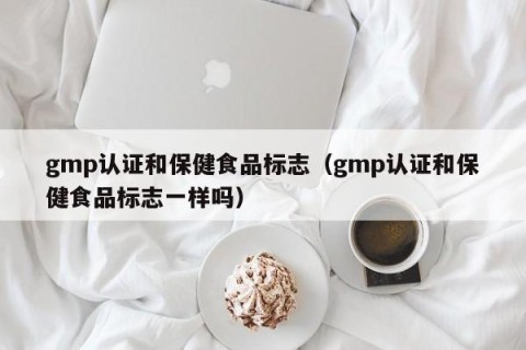 gmp认证和保健食品标志（gmp认证和保健食品标志一样吗）