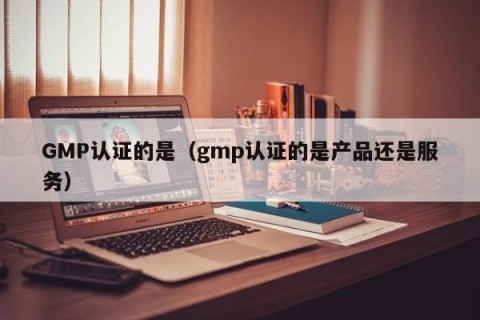 GMP认证的是（gmp认证的是产品还是服务）