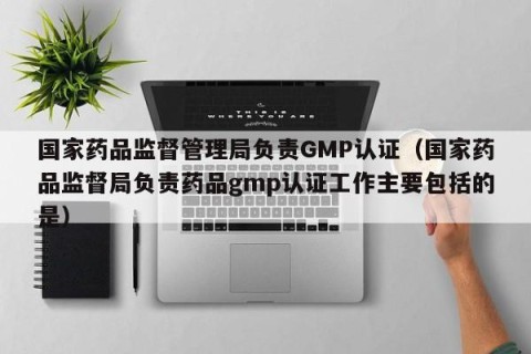 国家药品监督管理局负责GMP认证（国家药品监督局负责药品gmp认证工作主要包括的是）