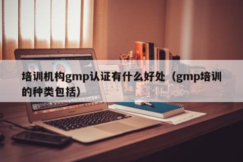 培训机构gmp认证有什么好处（gmp培训的种类包括）
