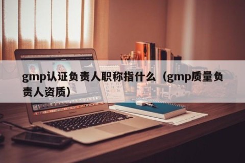 gmp认证负责人职称指什么（gmp质量负责人资质）