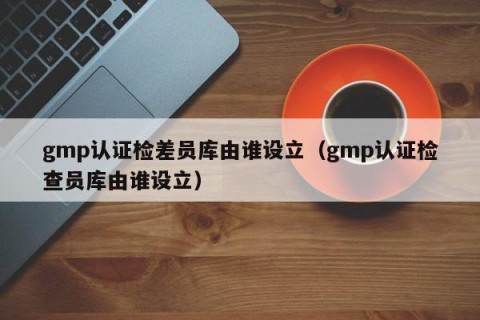 gmp认证检差员库由谁设立（gmp认证检查员库由谁设立）