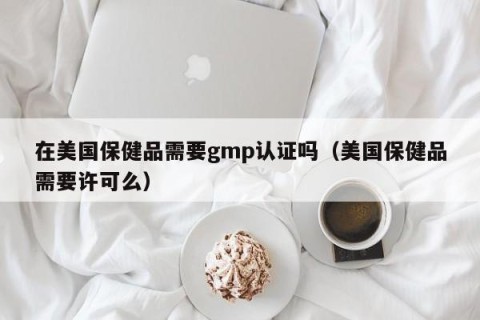 在美国保健品需要gmp认证吗（美国保健品需要许可么）