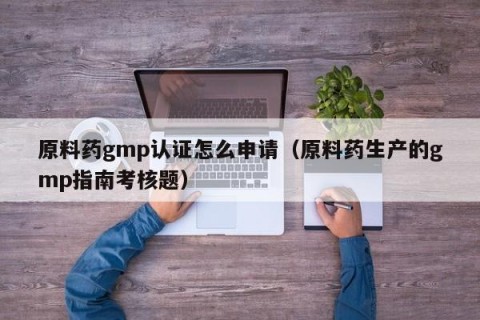 原料药gmp认证怎么申请（原料药生产的gmp指南考核题）