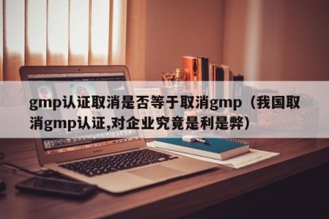 gmp认证取消是否等于取消gmp（我国取消gmp认证,对企业究竟是利是弊）