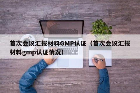 首次会议汇报材料GMP认证（首次会议汇报材料gmp认证情况）