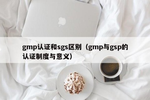 gmp认证和sgs区别（gmp与gsp的认证制度与意义）