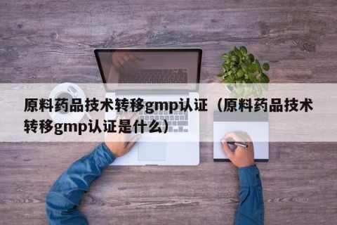 原料药品技术转移gmp认证（原料药品技术转移gmp认证是什么）