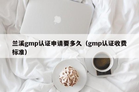 兰溪gmp认证申请要多久（gmp认证收费标准）