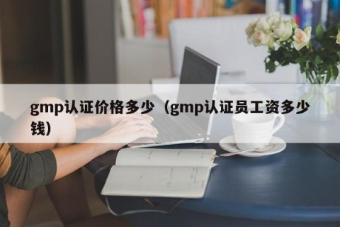 gmp认证价格多少（gmp认证员工资多少钱）