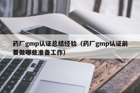 药厂gmp认证总结经验（药厂gmp认证前要做哪些准备工作）
