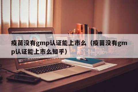 疫苗没有gmp认证能上市么（疫苗没有gmp认证能上市么知乎）