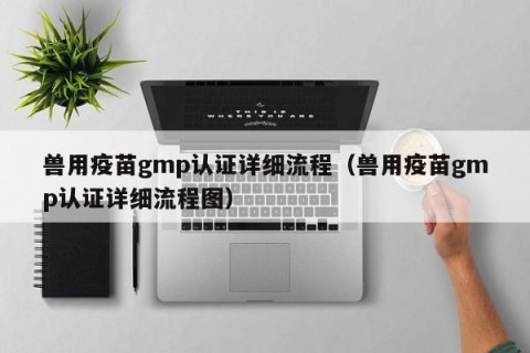 兽用疫苗gmp认证详细流程（兽用疫苗gmp认证详细流程图）