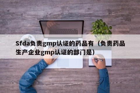Sfda负责gmp认证的药品有（负责药品生产企业gmp认证的部门是）