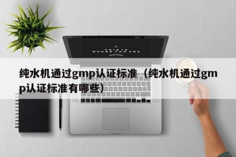 纯水机通过gmp认证标准（纯水机通过gmp认证标准有哪些）