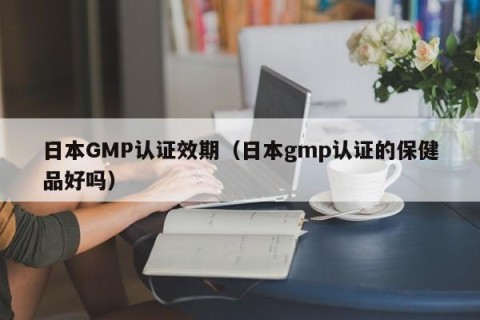 日本GMP认证效期（日本gmp认证的保健品好吗）