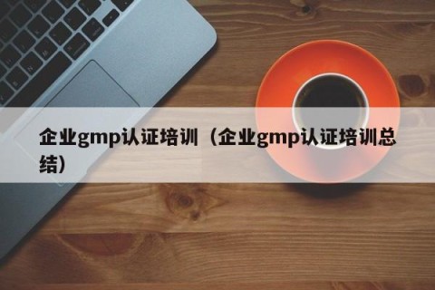 企业gmp认证培训（企业gmp认证培训总结）