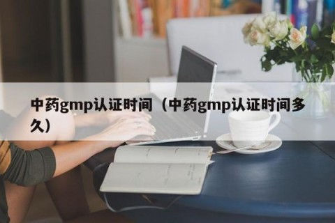 中药gmp认证时间（中药gmp认证时间多久）