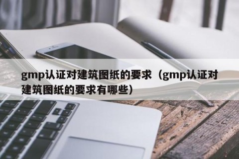 gmp认证对建筑图纸的要求（gmp认证对建筑图纸的要求有哪些）