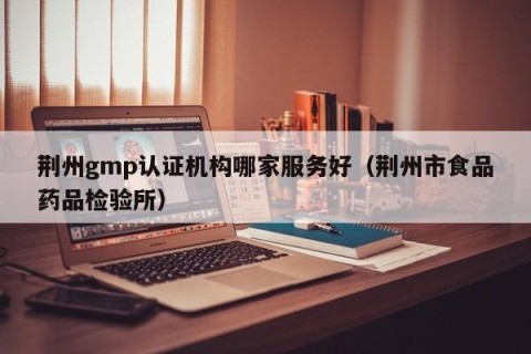 荆州gmp认证机构哪家服务好（荆州市食品药品检验所）