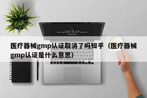 医疗器械gmp认证取消了吗知乎（医疗器械gmp认证是什么意思）