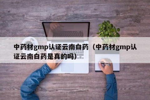 中药材gmp认证云南白药（中药材gmp认证云南白药是真的吗）
