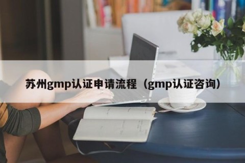 苏州gmp认证申请流程（gmp认证咨询）