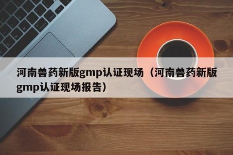 河南兽药新版gmp认证现场（河南兽药新版gmp认证现场报告）