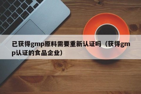 已获得gmp原料需要重新认证吗（获得gmp认证的食品企业）