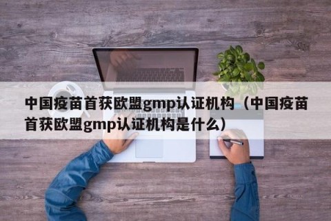 中国疫苗首获欧盟gmp认证机构（中国疫苗首获欧盟gmp认证机构是什么）