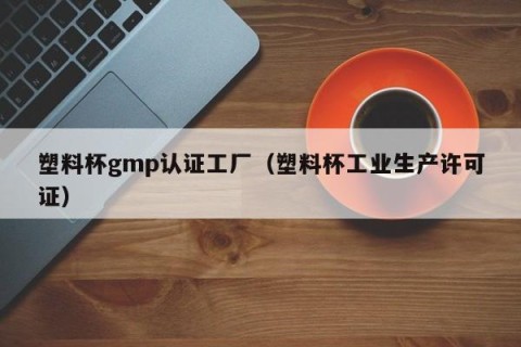 塑料杯gmp认证工厂（塑料杯工业生产许可证）