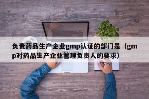 负责药品生产企业gmp认证的部门是（gmp对药品生产企业管理负责人的要求）