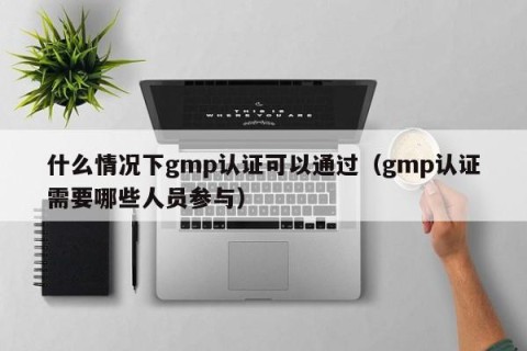 什么情况下gmp认证可以通过（gmp认证需要哪些人员参与）