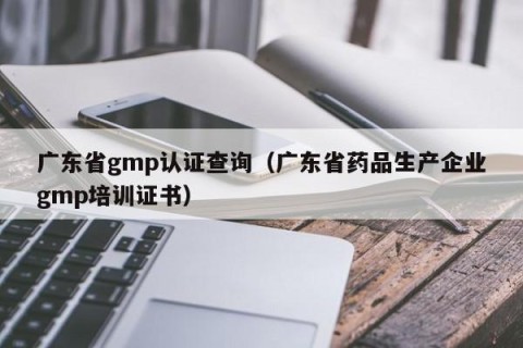 广东省gmp认证查询（广东省药品生产企业gmp培训证书）
