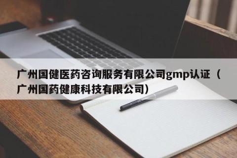 广州国健医药咨询服务有限公司gmp认证（广州国药健康科技有限公司）