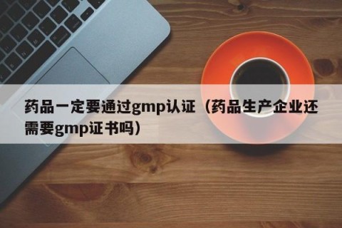 药品一定要通过gmp认证（药品生产企业还需要gmp证书吗）