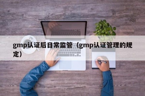 gmp认证后日常监管（gmp认证管理的规定）
