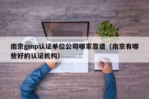南京gmp认证单位公司哪家靠谱（南京有哪些好的认证机构）
