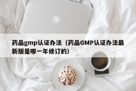 药品gmp认证办法（药品GMP认证办法最新版是哪一年修订的）