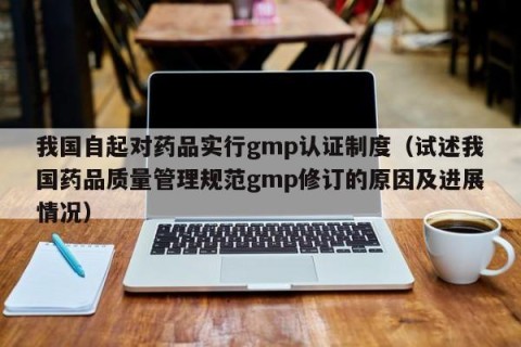 我国自起对药品实行gmp认证制度（试述我国药品质量管理规范gmp修订的原因及进展情况）
