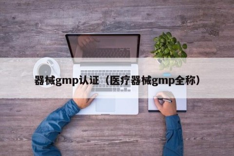 器械gmp认证（医疗器械gmp全称）