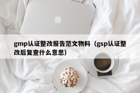 gmp认证整改报告范文物料（gsp认证整改后复查什么意思）