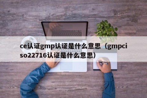 ce认证gmp认证是什么意思（gmpciso22716认证是什么意思）