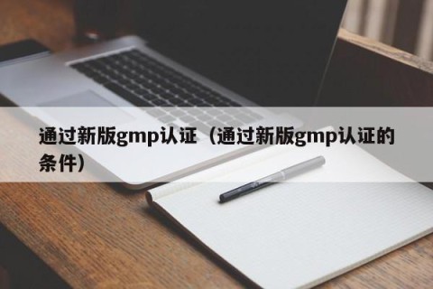 通过新版gmp认证（通过新版gmp认证的条件）