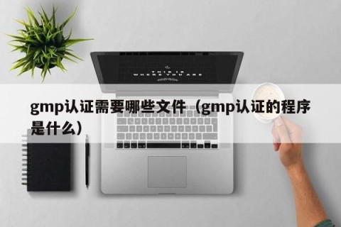 gmp认证需要哪些文件（gmp认证的程序是什么）