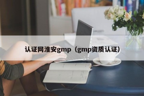 认证网淮安gmp（gmp资质认证）