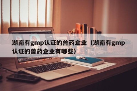 湖南有gmp认证的兽药企业（湖南有gmp认证的兽药企业有哪些）