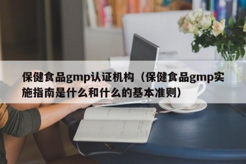 保健食品gmp认证机构（保健食品gmp实施指南是什么和什么的基本准则）